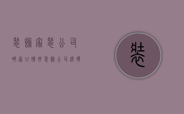 装饰家装公司哪家口碑好  装修公司选择技巧