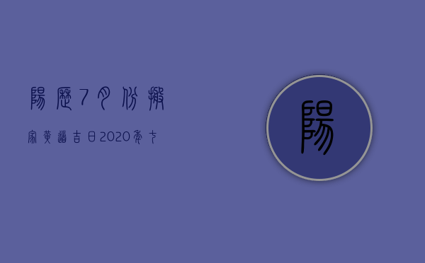 阳历7月份搬家黄道吉日2023年（七月搬家入宅黄道吉日2023农历）