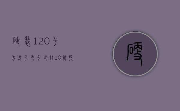 硬装120平方房子要多少钱 10万预算可以吗？