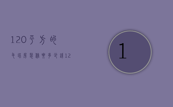 120平方的毛坯房装修要多少钱呀（120平米的毛坯房子装修大概需要多少钱）