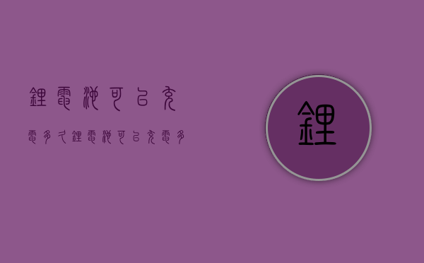 锂电池可以充电多久  锂电池可以充电多久才能充满