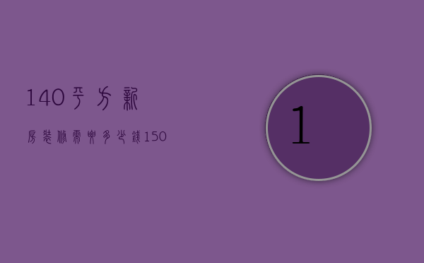 140平方新房装修需要多少钱（150平米新房装修预算 150平米房子装修注意事项）