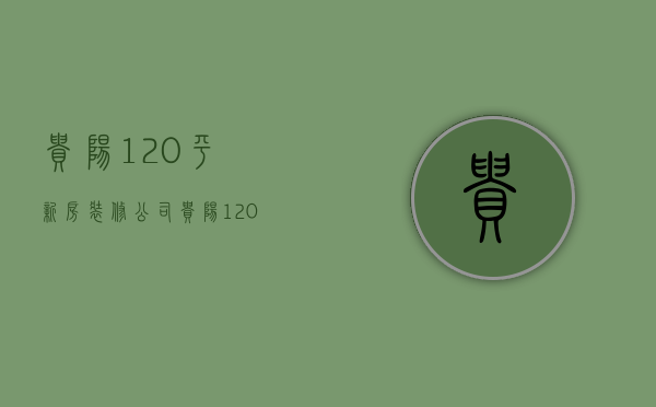 贵阳120平新房装修公司  贵阳120平新房装修公司电话