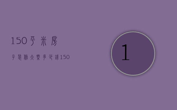 150平米房子装修大概多少钱（150平米套间装修技巧 150平米新房装修多少钱）