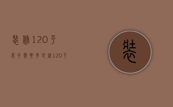 装修120平房子需要多少钱（120平方房子装修要多少钱  120平方装修方法）