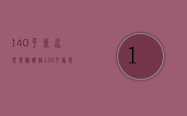 140平米水电装修价格（120平家装水电全包一般多少钱）