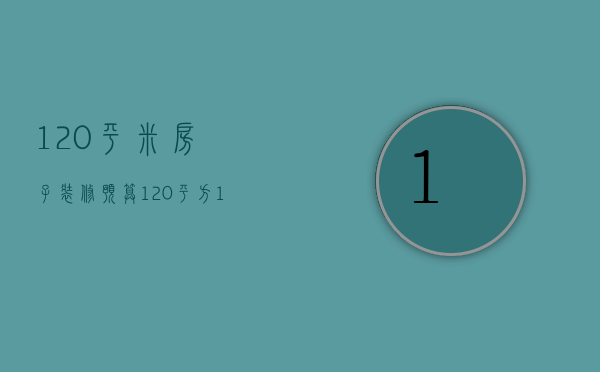 120平米房子装修预算（120平方15万预算装修）