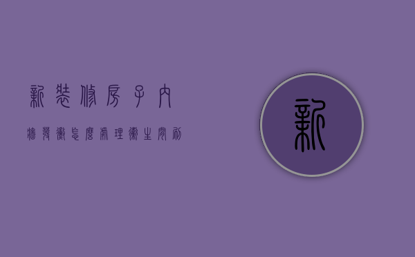 新装修房子内墙发霉怎么处理（卫生间刷漆墙面清洁保养，污渍、发霉、龟裂等现象处理）