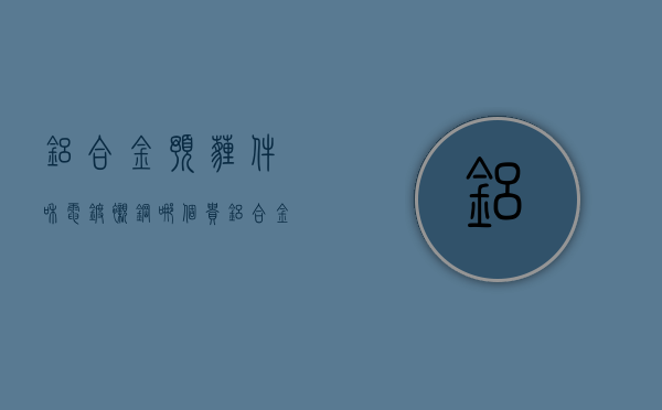 铝合金预埋件和电镀衬钢哪个贵  铝合金预埋件和电镀衬钢哪个贵些