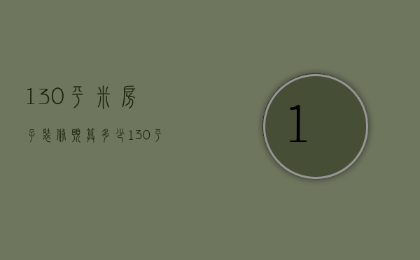 130平米房子装修预算多少（130平米房子装修预算表）