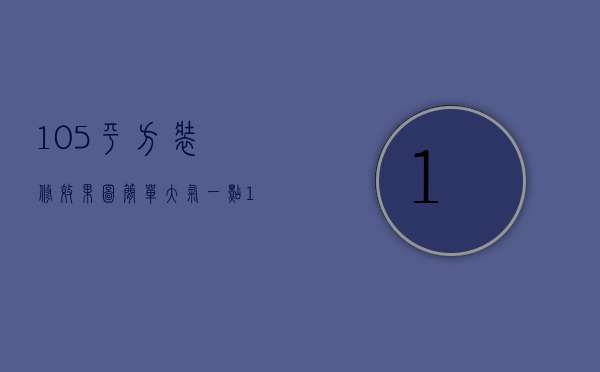 105平方装修效果图简单大气一点（105平方简单装修多少钱 105平方装修风格有哪些）