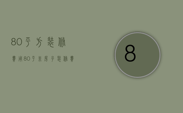 80平方装修费用（80平米房子装修费用是多少 需要注意什么）