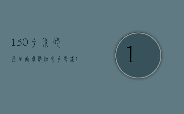 130平米的房子简单装修要多少钱（130平米的房子装修得多少钱）