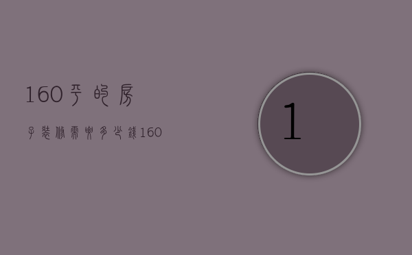 160平的房子装修需要多少钱?（160平米的房子装修多少钱 房屋装修风格介绍）