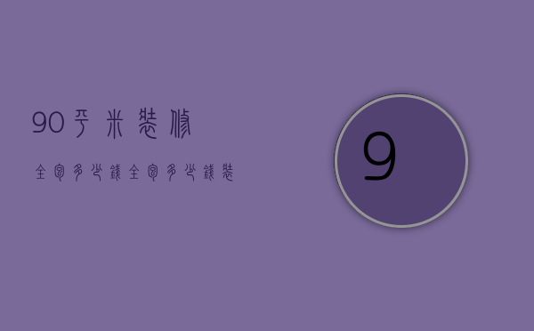 90平米装修全包多少钱（全包多少钱装修一平比较合理）