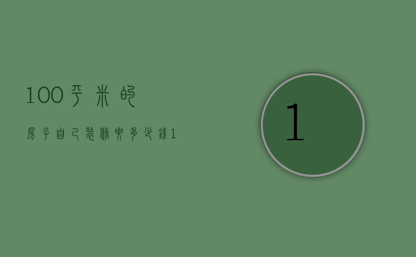 100平米的房子自己装修要多少钱（100的房子装修预算是多少 100平米房子装修注意事项）