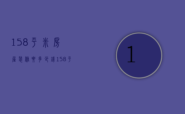 158平米房屋装修要多少钱（158平方米的房屋装修设计效果图）