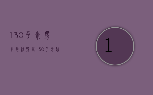 130平米房子装修预算（130平方装修预算表）