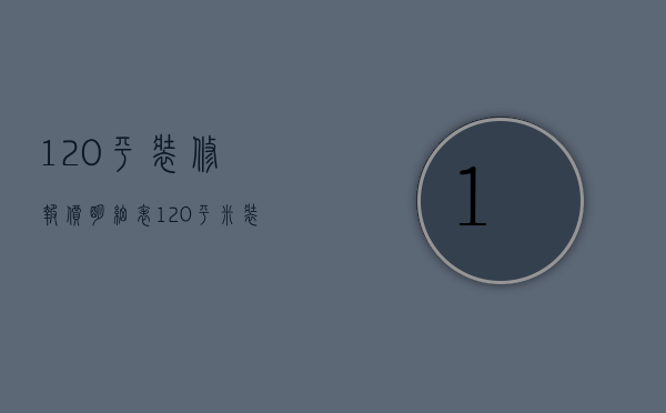 120平装修报价明细表（120平米装修报价预算表）