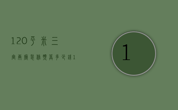 120平米三室两厅装修预算多少钱（120平三室两厅两卫装修预算）