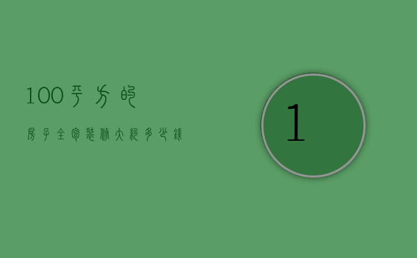 100平方的房子全包装修大约多少钱（装修公司全包100平方多少钱）