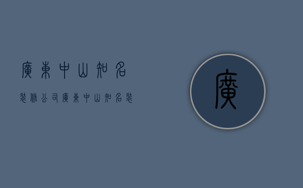 广东中山知名装修公司  广东中山知名装修公司有哪些