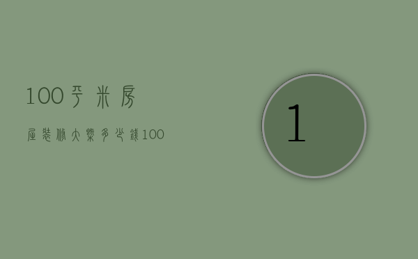 100平米房屋装修大概多少钱（100平米房子装修要多少钱 100平米房子装修注意事项）