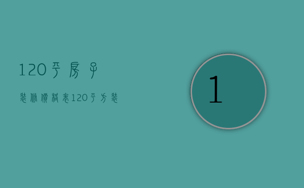 120平房子装修价格表（120平方装修报价单明细 120平方装修技巧解析）