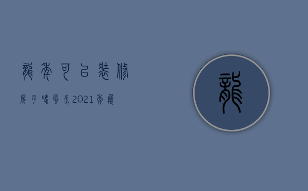 龙年可以装修房子吗风水（2021年属龙的装修房子吉日）