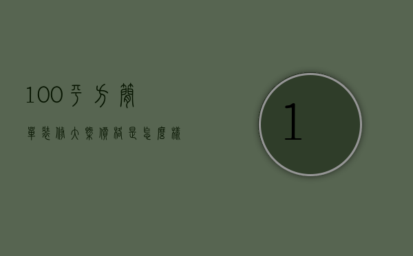 100平方简单装修大概价格是怎么样（100平米房子装修预算要多少？家庭装修预算）