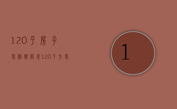 120平房子装修价格表（120平方装修报价单 房子装修注意事项）