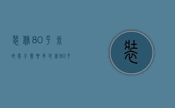 装修80平米的房子需要多少钱（80平米装修报价 房子装修需要注意什么）