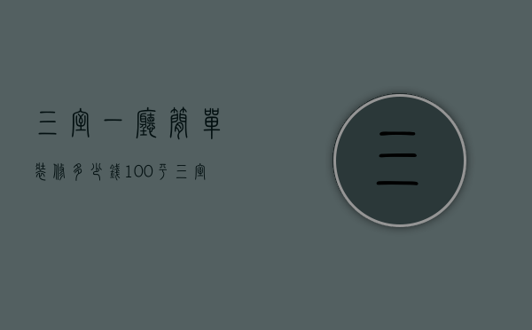 三室一厅简单装修多少钱100平（三室一厅整体装修价格是多少 三室一厅整体装修风格选择）