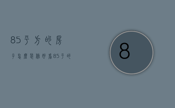 85平方的房子怎么装修好看（85平的房子装修预算 85平的房子装修要点）