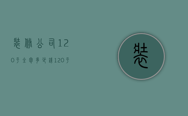 装修公司120平全包多少钱（120平方简单装修需要多少钱）