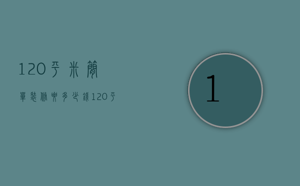 120平米简单装修要多少钱（120平简约装修多少钱）