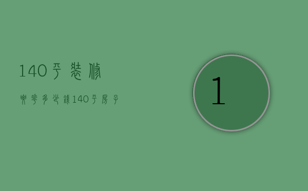 140平装修要花多少钱（140平房子装修需要多少钱）