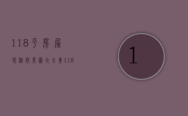 118平房屋装修效果图大全集（118平方装修效果图  118平方装修设计技巧）