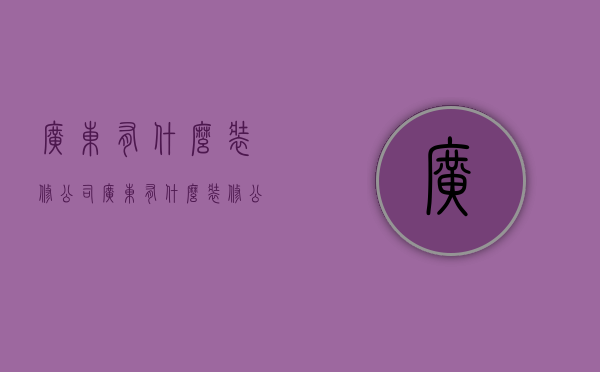 广东有什么装修公司  广东有什么装修公司比较好