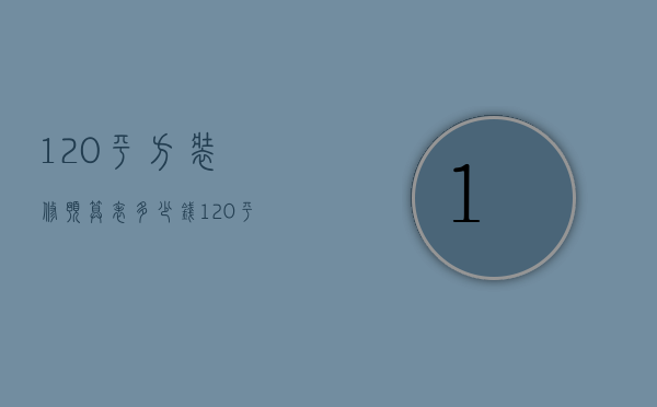 120平方装修预算表多少钱（120平方新房装修设计 120平方新房装修预算）