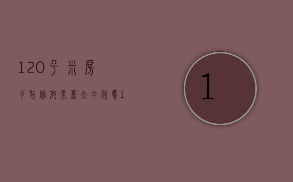 120平米房子装修效果图大全欣赏（120平米新房装修图片有哪些 房子装修注意事项）