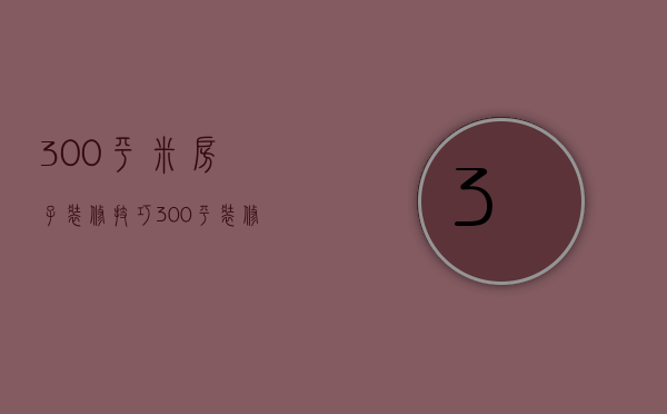 300平米房子装修技巧 300平米房子装修要点