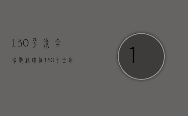 130平米全包装修价格（160平全包装修多少钱）