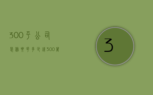 300平公司装修要花多少钱（300万房子装修多少钱）