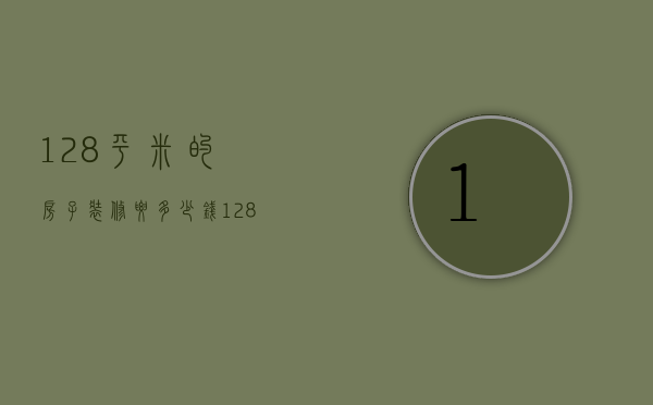 128平米的房子装修要多少钱（128平米简单装修多少钱）