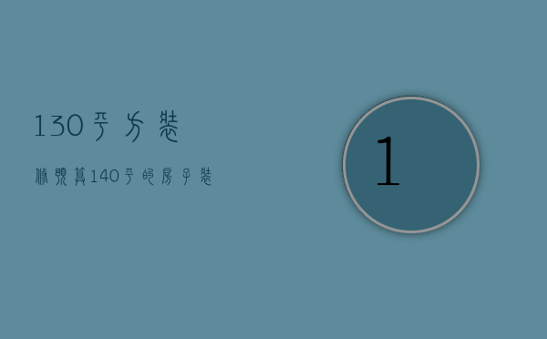 130平方装修预算（140平的房子装修预算是多少 房子装修设计）