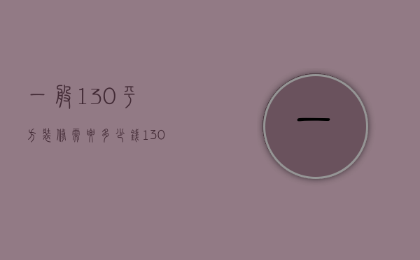 一般130平方装修需要多少钱（130平米装修多少钱 130平米装修计划）