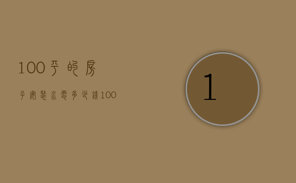 100平的房子安装水电多少钱（100平方水电装修多少钱 水电装修要注意什么）