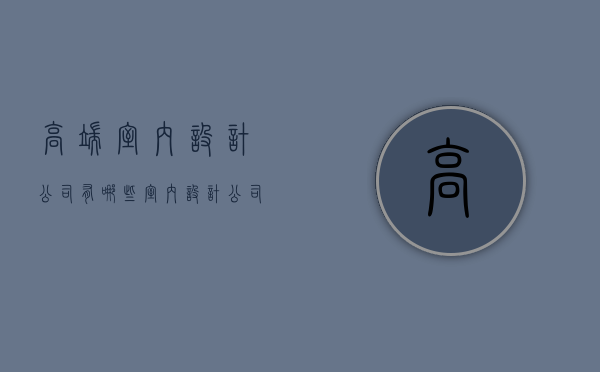 高端室内设计公司有哪些 室内设计公司分类