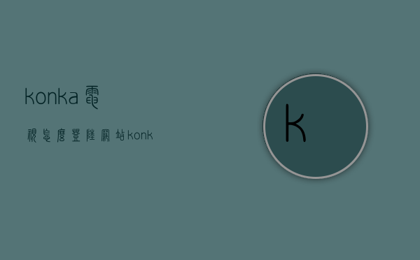 konka电视怎么登陆网站  konka电视怎么进入应用商店